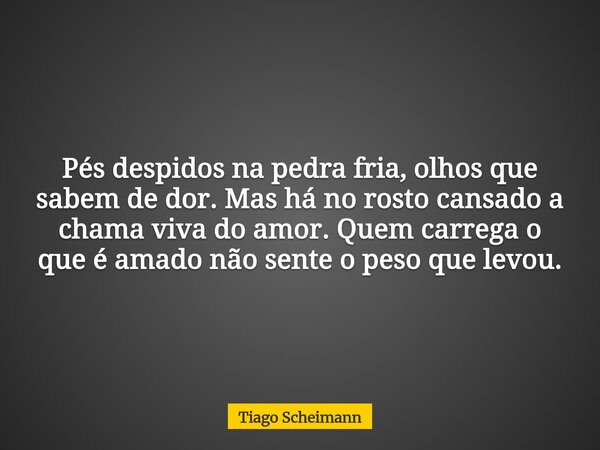 Pés despidos na pedra fria, olhos que sabem de dor. Mas há no rosto cansado a chama viva do amor. Quem carrega o que é amado não sente o peso que levou.... Frase de Tiago Scheimann.