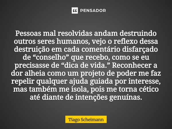 Pessoas mal resolvidas andam destruindo outros seres humanos, vejo o reflexo dessa destruição em cada comentário disfarçado de “conselho” que recebo, como se eu... Frase de Tiago Scheimann.