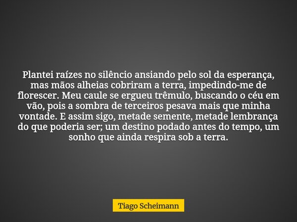 Plantei raízes no silêncio ansiando pelo sol da esperança, mas mãos alheias cobriram a terra, impedindo-me de florescer.Meu caule se ergueu trêmulo, buscando o ... Frase de Tiago Scheimann.