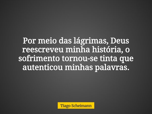 Por meio das lágrimas, Deus reescreveu minha história, o sofrimento tornou-se tinta que autenticou minhas palavras.... Frase de Tiago Scheimann.