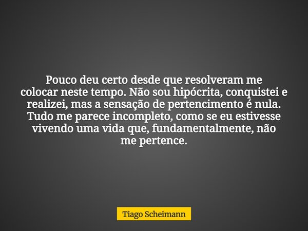 Pouco deu certo desde que resolveram me colocar neste tempo. Não sou hipócrita, conquistei e realizei, mas a sensação de pertencimento é nula. Tudo me parece in... Frase de Tiago Scheimann.