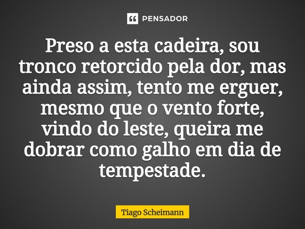 ⁠Preso a esta cadeira, sou tronco retorcido pela dor, mas ainda assim, tento me erguer, mesmo que o vento forte, vindo do leste, queira me dobrar como galho em ... Frase de Tiago Scheimann.