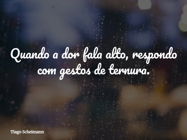 Quando a dor fala alto, respondo com gestos de ternura.... Frase de Tiago Scheimann.