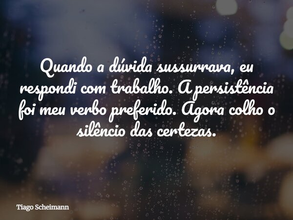 Quando a dúvida sussurrava, eu respondi com trabalho. A persistência foi meu verbo preferido. Agora colho o silêncio das certezas.... Frase de Tiago Scheimann.