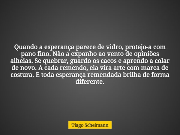 Quando a esperança parece de vidro, protejo-a com pano fino. Não a exponho ao vento de opiniões alheias. Se quebrar, guardo os cacos e aprendo a colar de novo. ... Frase de Tiago Scheimann.