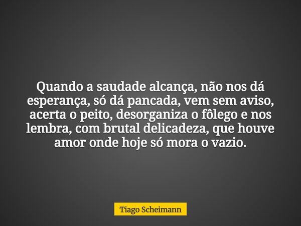 Quando a saudade alcança, não nos dá esperança, só dá pancada, vem sem aviso, acerta o peito, desorganiza o fôlego e nos lembra, com brutal delicadeza, que houv... Frase de Tiago Scheimann.