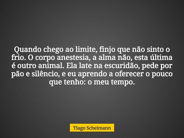 Quando chego ao limite, finjo que não sinto o frio. O corpo anestesia, a alma não, esta última é outro animal. Ela late na escuridão, pede por pão e silêncio, e... Frase de Tiago Scheimann.