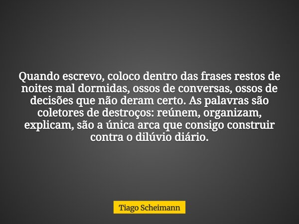 Quando escrevo, coloco dentro das frases restos de noites mal dormidas, ossos de conversas, ossos de decisões que não deram certo. As palavras são coletores de ... Frase de Tiago Scheimann.