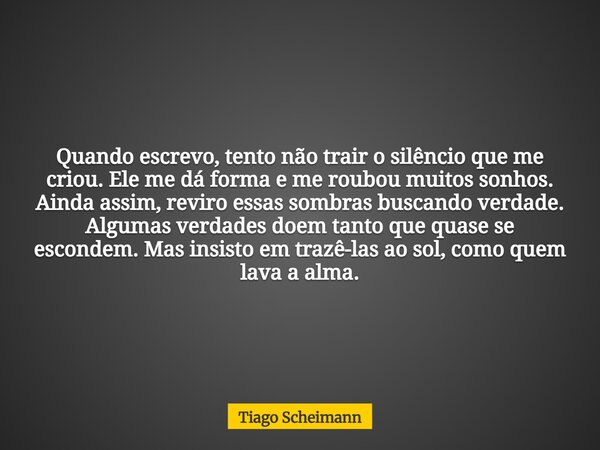 Quando escrevo, tento não trair o silêncio que me criou. Ele me dá forma e me roubou muitos sonhos. Ainda assim, reviro essas sombras buscando verdade. Algumas ... Frase de Tiago Scheimann.