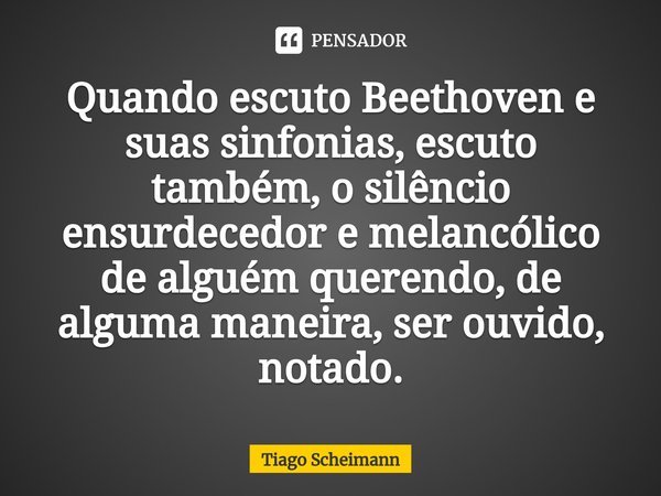 Quando escuto Beethoven e suas ⁠sinfonias, escuto também, o silêncio ensurdecedor e melancólico de alguém querendo, de alguma maneira, ser ouvido, notado.... Frase de Tiago Scheimann.
