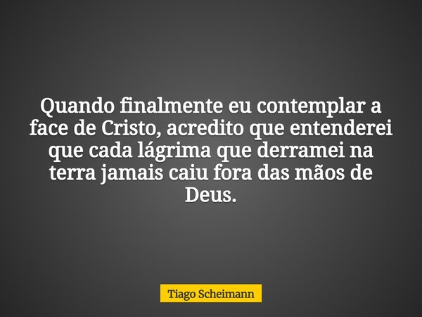 Quando finalmente eu contemplar a face de Cristo, acredito que entenderei que cada lágrima que derramei na terra jamais caiu fora das mãos de Deus.... Frase de Tiago Scheimann.