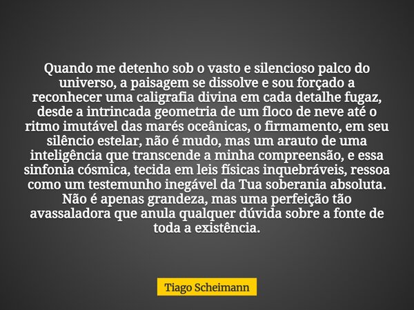 Quando me detenho sob o vasto e silencioso palco do universo, a paisagem se dissolve e sou forçado a reconhecer uma caligrafia divina em cada detalhe fugaz, des... Frase de Tiago Scheimann.