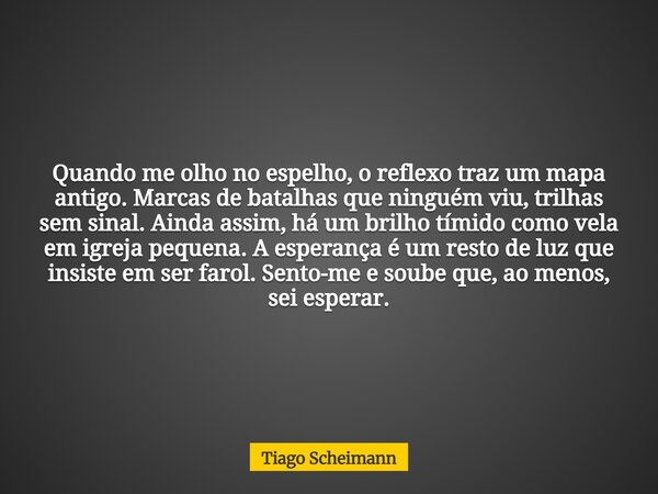 Quando me olho no espelho, o reflexo traz um mapa antigo. Marcas de batalhas que ninguém viu, trilhas sem sinal. Ainda assim, há um brilho tímido como vela em i... Frase de Tiago Scheimann.