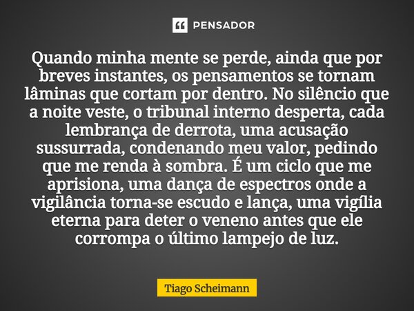 Quando minha mente se perde, ainda que por breves instantes, os pensamentos se tornam lâminas que cortam por dentro. No silêncio que a noite veste, o tribunal ... Frase de Tiago Scheimann.