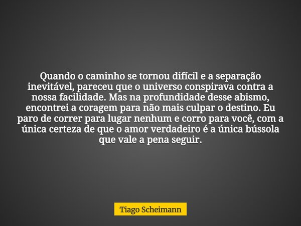 Quando o caminho se tornou difícil e a separação inevitável, pareceu que o universo conspirava contra a nossa facilidade. Mas na profundidade desse abismo, enco... Frase de Tiago Scheimann.