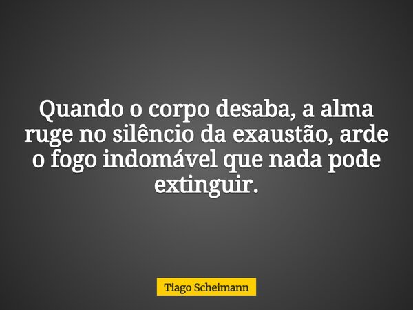 Quando o corpo desaba, a alma ruge no silêncio da exaustão, arde o fogo indomável que nada pode extinguir.... Frase de Tiago Scheimann.