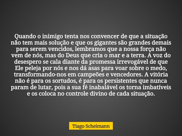 Quando o inimigo tenta nos convencer de que a situação não tem mais solução e que os gigantes são grandes demais para serem vencidos, lembramos que a nossa forç... Frase de Tiago Scheimann.