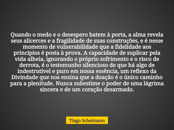 Quando o medo e o desespero batem à porta, a alma revela seus alicerces e a fragilidade de suas construções, e é nesse momento de vulnerabilidade que a fidelida... Frase de Tiago Scheimann.