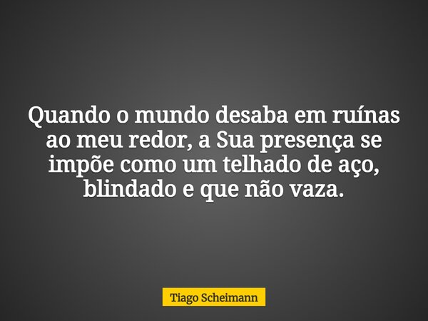 Quando o mundo desaba em ruínas ao meu redor, a Sua presença se impõe como um telhado de aço, blindado e que não vaza.... Frase de Tiago Scheimann.