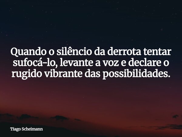 Quando o silêncio da derrota tentar sufocá-lo, levante a voz e declare o rugido vibrante das possibilidades.... Frase de Tiago Scheimann.