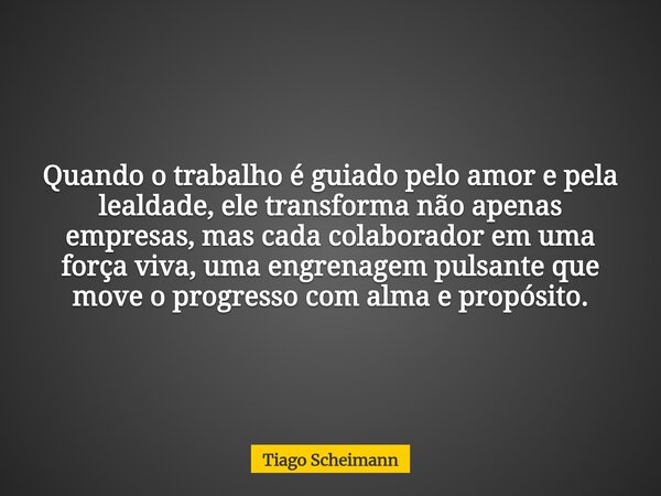 Quando o trabalho é guiado pelo amor e pela lealdade, ele transforma não apenas empresas, mas cada colaborador em uma força viva, uma engrenagem pulsante que mo... Frase de Tiago Scheimann.