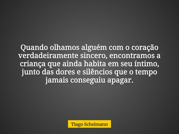 Quando olhamos alguém com o coração verdadeiramente sincero, encontramos a criança que ainda habita em seu íntimo, junto das dores e silêncios que o tempo jamai... Frase de Tiago Scheimann.