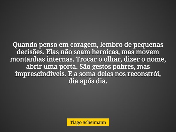 Quando penso em coragem, lembro de pequenas decisões. Elas não soam heroicas, mas movem montanhas internas. Trocar o olhar, dizer o nome, abrir uma porta. São g... Frase de Tiago Scheimann.