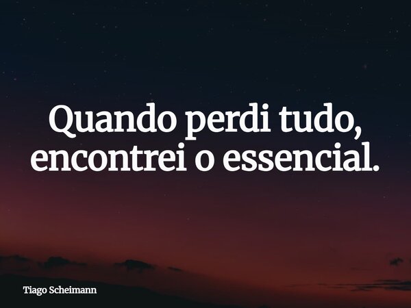 Quando perdi tudo, encontrei o essencial.... Frase de Tiago Scheimann.