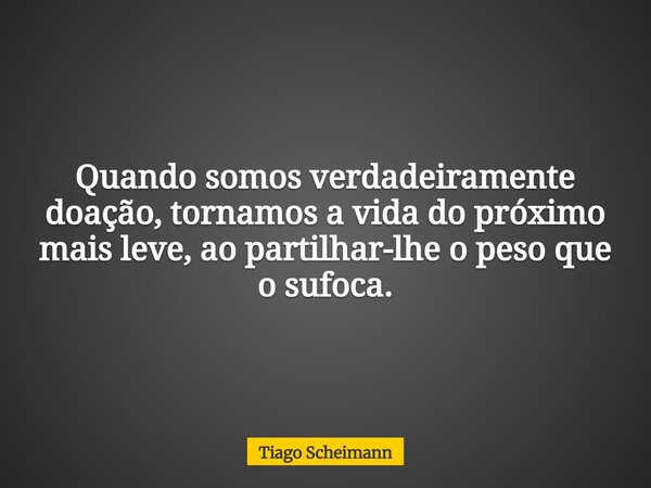 Quando somos verdadeiramente doação, tornamos a vida do próximo mais leve, ao partilhar-lhe o peso que o sufoca.... Frase de Tiago Scheimann.