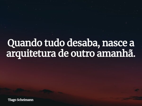 Quando tudo desaba, nasce a arquitetura de outro amanhã.... Frase de Tiago Scheimann.
