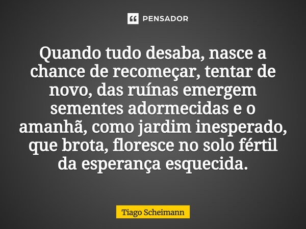 Quando tudo desaba, nasce a chance de recomeçar, tentar de novo, das ruínas emergem sementes adormecidas e o amanhã, como jardim inesperado, que brota,floresce... Frase de Tiago Scheimann.