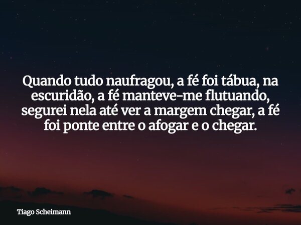 Quando tudo naufragou, a fé foi tábua, na escuridão, a fé manteve-me flutuando, segurei nela até ver a margem chegar, a fé foi ponte entre o afogar e o chegar.... Frase de Tiago Scheimann.