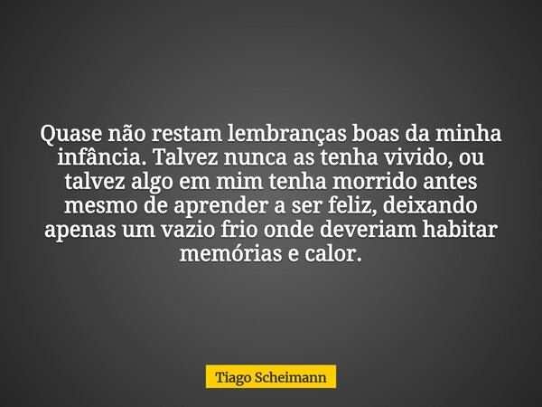 Quase não restam lembranças boas da minha infância. Talvez nunca as tenha vivido, ou talvez algo em mim tenha morrido antes mesmo de aprender a ser feliz, deixa... Frase de Tiago Scheimann.