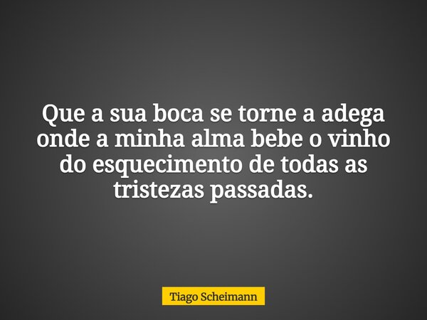 Que a sua boca se torne a adega onde a minha alma bebe o vinho do esquecimento de todas as tristezas passadas.... Frase de Tiago Scheimann.