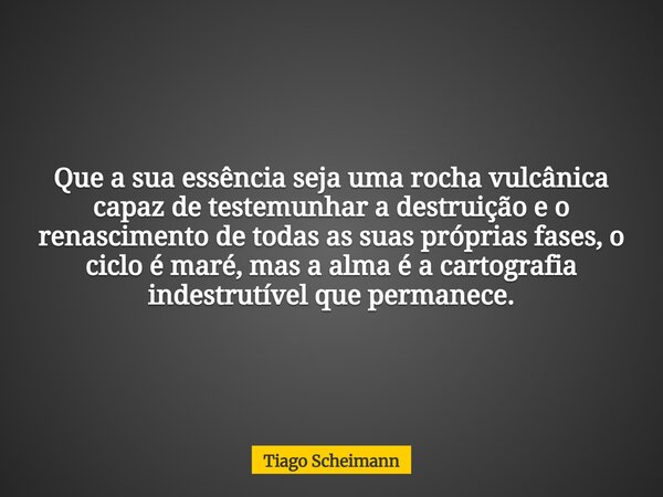 Que a sua essência seja uma rocha vulcânica capaz de testemunhar a destruição e o renascimento de todas as suas próprias fases, o ciclo é maré, mas a alma é a c... Frase de Tiago Scheimann.