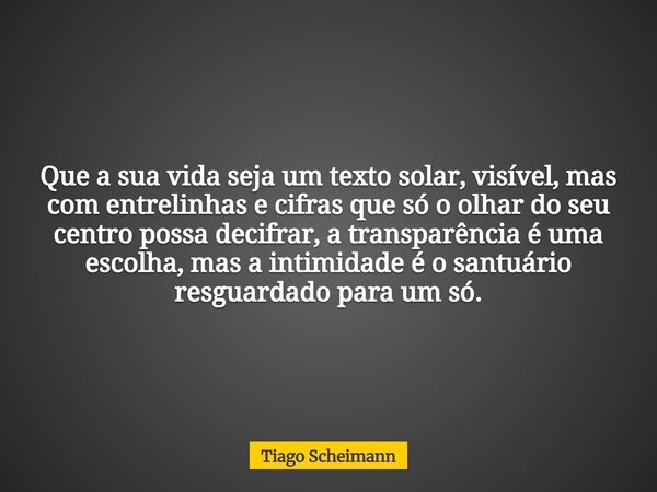 Que a sua vida seja um texto solar, visível, mas com entrelinhas e cifras que só o olhar do seu centro possa decifrar, a transparência é uma escolha, mas a inti... Frase de Tiago Scheimann.