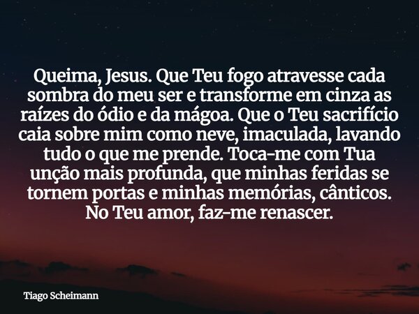 Queima, Jesus. Que Teu fogo atravesse cada sombra do meu ser e transforme em cinza as raízes do ódio e da mágoa. Que o Teu sacrifício caia sobre mim como neve, ... Frase de Tiago Scheimann.