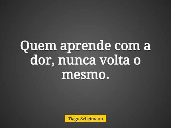 Quem aprende com a dor, nunca volta o mesmo.... Frase de Tiago Scheimann.