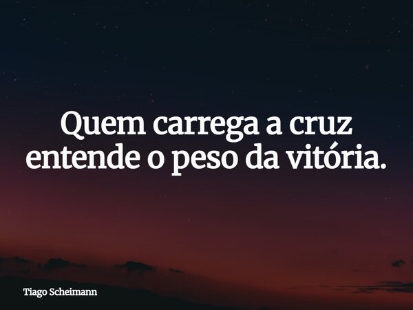 Quem carrega a cruz entende o peso da vitória.... Frase de Tiago Scheimann.