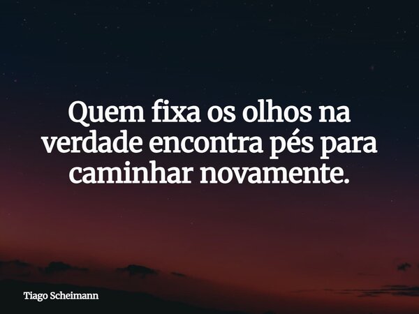 Quem fixa os olhos na verdade encontra pés para caminhar novamente.... Frase de Tiago Scheimann.