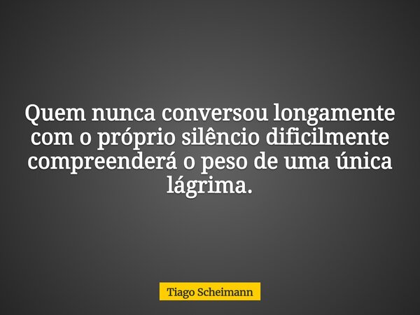 Quem nunca conversou longamente com o próprio silêncio dificilmente compreenderá o peso de uma única lágrima.... Frase de Tiago Scheimann.