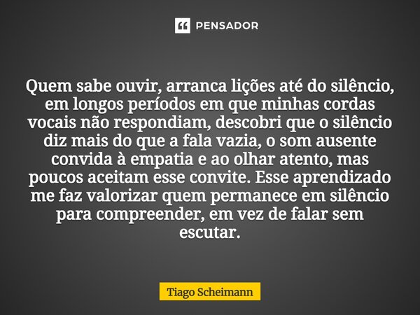 Quem sabe ouvir, arranca lições até do silêncio, em longos períodos em que minhas cordas vocais não respondiam, descobri que o silêncio diz mais do que a fala ... Frase de Tiago Scheimann.