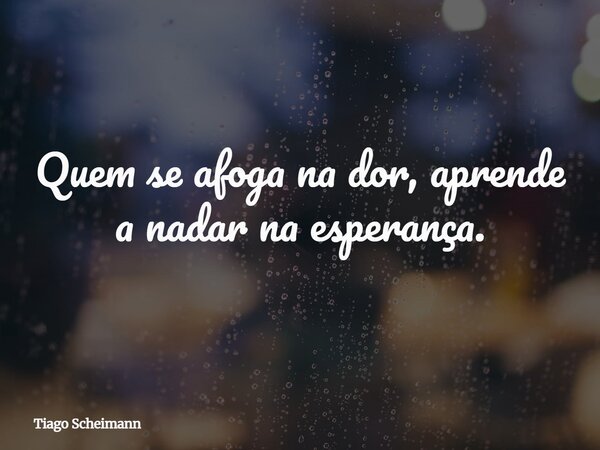 Quem se afoga na dor, aprende a nadar na esperança.... Frase de Tiago Scheimann.