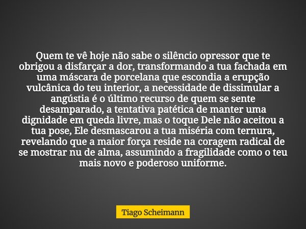 Quem te vê hoje não sabe o silêncio opressor que te obrigou a disfarçar a dor, transformando a tua fachada em uma máscara de porcelana que escondia a erupção vu... Frase de Tiago Scheimann.