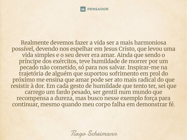  Realmente devemos fazer a vida ser a mais harmoniosa possível, devendo nos espelhar em Jesus Cristo, que levou uma vida simples e o seu dever era amar. Ainda ... Frase de Tiago Scheimann.