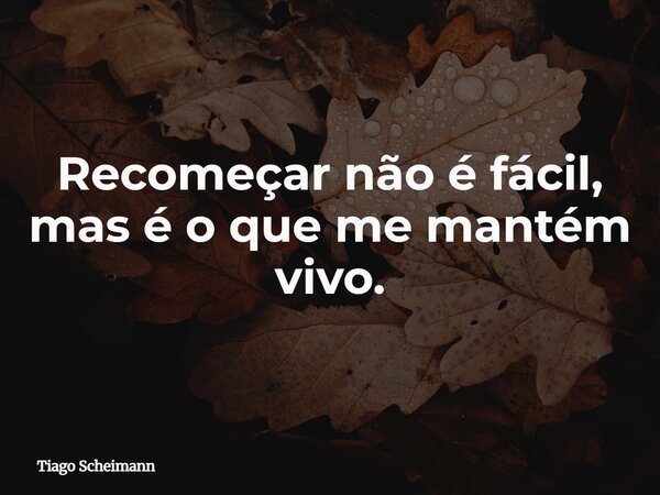 Recomeçar não é fácil, mas é o que me mantém vivo.... Frase de Tiago Scheimann.