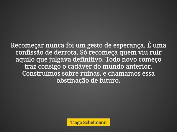 Recomeçar nunca foi um gesto de esperança. É uma confissão de derrota. Só recomeça quem viu ruir aquilo que julgava definitivo. Todo novo começo traz consigo o ... Frase de Tiago Scheimann.