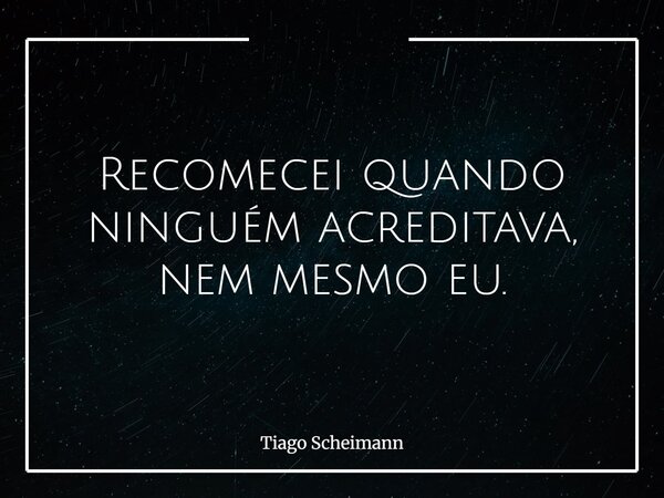 Recomecei quando ninguém acreditava, nem mesmo eu.... Frase de Tiago Scheimann.