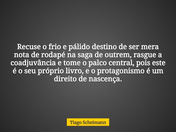 Recuse o frio e pálido destino de ser mera nota de rodapé na saga de outrem, rasgue a coadjuvância e tome o palco central, pois este é o seu próprio livro, e o ... Frase de Tiago Scheimann.