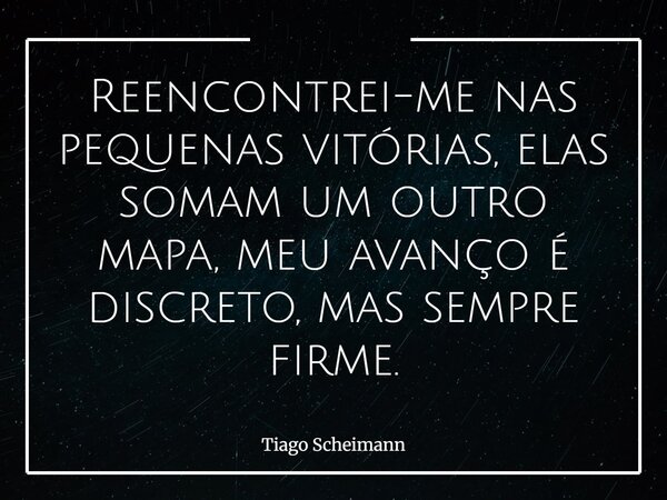 Reencontrei-me nas pequenas vitórias, elas somam um outro mapa, meu avanço é discreto, mas sempre firme.... Frase de Tiago Scheimann.